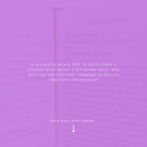 text: In a country where 54% of adults have a literacy level below a 6th-grade level, why don’t we use everyday language to discuss important information?